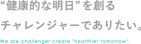 “健康的な明日”を創るチャレンジャーでありたい We are challenger create 'healthier tomorrow'.